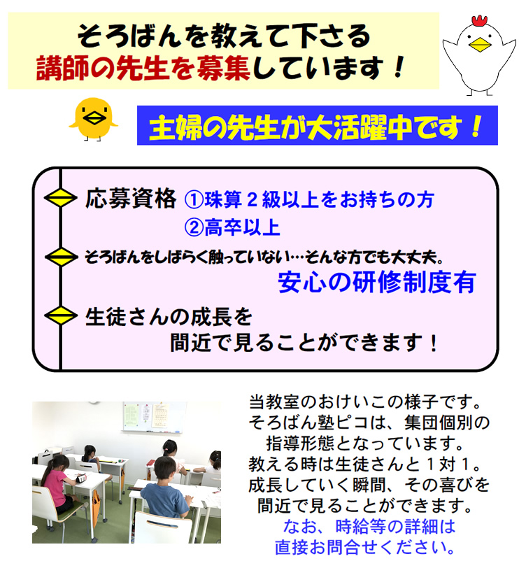 そろばんを教えて下さる講師の先生を募集しています！
    主婦の先生が大活躍中です！
    応募資格 1.珠算２級以上をお持ちの方 2.高卒以上
    そろばんをしばらく触っていない…そんな方でも大丈夫。安心の研修制度有
    生徒さんの成長を間近で見ることができます！
    当教室のおけいこの様子です。
そろばん塾ピコは、集団個別の指導形態となっています。
教える時は生徒さんと1対1。成長していく瞬間、その喜びを間近で見ることができます。
なお、時給等の詳細は直接お問合せください。