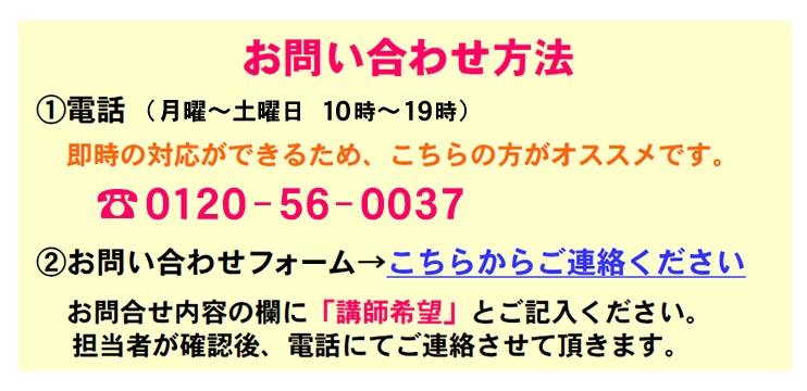 お問い合わせ方法
1.電話（月曜日～土曜日 10時～19時）
　即時の対応ができるため、こちらの方がオススメです。0120-56-0037
2.お問い合わせフォーム→こちらからご連絡ください。
　お問合せ内容の欄に「講師希望」とご記入ください。
　担当者が確認後、電話にてご連絡させて頂きます。